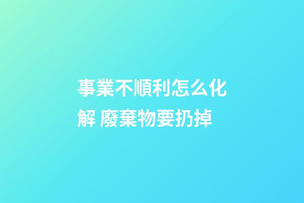 事業不順利怎么化解 廢棄物要扔掉
